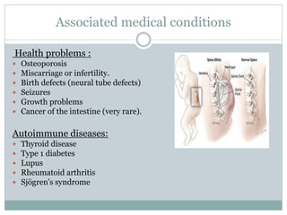 Associated medical conditions
Health problems :
 Osteoporosis
 Miscarriage or infertility.
 Birth defects (neural tube defects)
 Seizures
 Growth problems
 Cancer of the intestine (very rare).
Autoimmune diseases:
 Thyroid disease
 Type 1 diabetes
 Lupus
 Rheumatoid arthritis
 Sjögren's syndrome
 