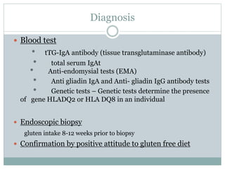 Diagnosis
 Blood test
* tTG-IgA antibody (tissue transglutaminase antibody)
* total serum IgAt
* Anti-endomysial tests (EMA)
* Anti gliadin IgA and Anti- gliadin IgG antibody tests
* Genetic tests – Genetic tests determine the presence
of gene HLADQ2 or HLA DQ8 in an individual
 Endoscopic biopsy
gluten intake 8-12 weeks prior to biopsy
 Confirmation by positive attitude to gluten free diet
 