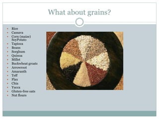 What about grains?
 Rice
 Cassava
 Corn (maize)
SoyPotato
 Tapioca
 Beans
 Sorghum
 Quinoa
 Millet
 Buckwheat groats
 Arrowroot
 Amaranth
 Teff
 Flax
 Chia
 Yucca
 Gluten-free oats
 Nut flours
 