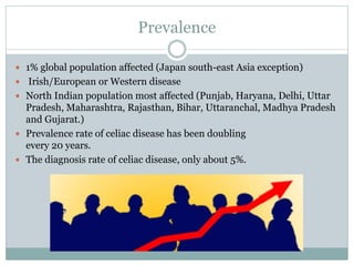 Prevalence
 1% global population affected (Japan south-east Asia exception)
 Irish/European or Western disease
 North Indian population most affected (Punjab, Haryana, Delhi, Uttar
Pradesh, Maharashtra, Rajasthan, Bihar, Uttaranchal, Madhya Pradesh
and Gujarat.)
 Prevalence rate of celiac disease has been doubling
every 20 years.
 The diagnosis rate of celiac disease, only about 5%.
 