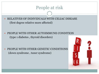 People at risk
 RELATIVES OF INDIVIDUALS WITH CELIAC DISEASE
(first degree relative more affected)
 PEOPLE WITH OTHER AUTOIMMUNE CONDITION
(type 1 diabetes , thyroid disorders)
 PEOPLE WITH OTHER GENETIC CONDITIONS
(down syndrome , tuner syndrome)
 