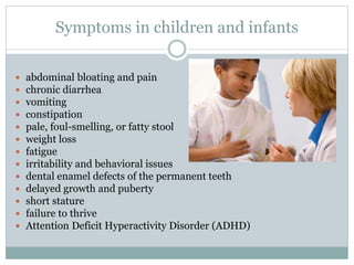 Symptoms in children and infants
 abdominal bloating and pain
 chronic diarrhea
 vomiting
 constipation
 pale, foul-smelling, or fatty stool
 weight loss
 fatigue
 irritability and behavioral issues
 dental enamel defects of the permanent teeth
 delayed growth and puberty
 short stature
 failure to thrive
 Attention Deficit Hyperactivity Disorder (ADHD)
 