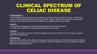 CLINICAL SPECTRUM OF
CELIAC DISEASE
SYMPTOMATIC :-
- Frank Malabsorption symptoms and signs (e.g; chronic diarrhea, failure to thrive, weight loss).
- Extra intestinal symptoms and signs (e.g; anemia. Fatigue, hypertansaminasemia, neurologic
disorder, short stature, dental enamel defects, arthralgia, aphthous stomatitis.
SILENT:-
- No apparent symptoms in spite of histologic evidence of villous atrophy.
- In most cases identified by serologic screening in at risk groups.
LATENT:-
- Subjects who have a normal intestinal histology, but at some other time have shown a gluten-
dependent enteropathy.
POTENTIAL:-
Subjects with positive celiac disease serology but without evidence of altered intestinal histology,
patient mat o may have not symptoms and signs of disease and may or may not develop a gluten
dependent enteropathy later.
 