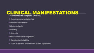 CLINICAL MANIFESTATIONS
 Gastrointestinal Symptoms (“Classic”)
 Chronic or recurrent diarrhea
Abdominal distension
Abdominal pain
Vomiting
 Anorexia
Failure to thrive or weight loss
 Constipation Irritability
 – 25% of patients present with “classic” symptoms
 