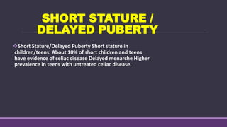 SHORT STATURE /
DELAYED PUBERTY
Short Stature/Delayed Puberty Short stature in
children/teens: About 10% of short children and teens
have evidence of celiac disease Delayed menarche Higher
prevalence in teens with untreated celiac disease.
 
