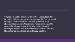 A 4year old child admitted with C/O of Loose stools for
6months, diffuse crampy abdominal pain for 3months and
lethargic, failure to thrive. O/E he is pale with mild
abdominal distension. Weight and height are below the
normal for his age below 3rd centile. Labs revealed
microcytic anemia and iron-deficiency anemia and Anti-
Tissue transglutaminase IgA antibody positive.
 