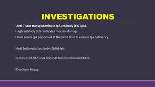INVESTIGATIONS
Anti-Tissue transglutaminase IgA antibody (tTG-IgA).
High antibody titter indicates mucosal damage.
Total serum IgA performed at the same time to exclude IgA deficiency.
Anti Endomysial antibody (EMA)-IgA.
Genetic test HLA-DQ2 and DQ8 (genetic predisposition).
Duodenal biopsy.
 
