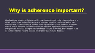 Why is adherence important?
Good evidence to suggest that when children with symptomatic celiac disease adhere to a
GFD it results in resolution of GI symptoms, improved growth in height and weight, and
normalization of haematological and biochemical parameters. Celiac disease is associated
with an overall increased risk of mortality in adults which is primarily the result of GI
malignancies. When CD is diagnosed in childhood and GFD is initiated, there appears to be
no increased cancer risk and reduced risk of other autoimmune diseases.
 