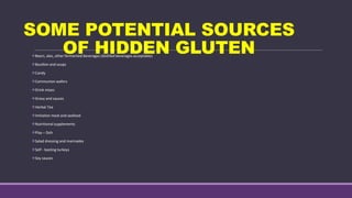 SOME POTENTIAL SOURCES
OF HIDDEN GLUTEN
Beers, ales, other fermented beverages (distilled beverages acceptable)
Bouillon and soups
Candy
Communion wafers
Drink mixes
Gravy and sauces
Herbal Tea
Imitation meat and seafood
Nutritional supplements
Play – Doh
Salad dressing and marinades
Self - basting turkeys
Soy sauces
 
