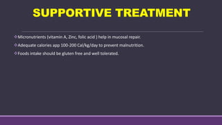 SUPPORTIVE TREATMENT
Micronutrients (vitamin A, Zinc, folic acid ) help in mucosal repair.
Adequate calories app 100-200 Cal/kg/day to prevent malnutrition.
Foods intake should be gluten free and well tolerated.
 