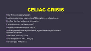 CELIAC CRISIS
Life threatening complication.
Acute onset or rapid progression of GI symptoms of celiac disease.
Profuse diarrhea and severe dehydration.
SAM (Marasmus and Kwashiorkor).
Hypoproteinemia (s.albumin <3g/DL).
Electrolyte imbalance (hypokalaemia , hypernatremia hypocalcaemia
hypomagnesaemia).
Metabolic acidosis (<7.35).
Renal impairment (Cr >2.0 mg/d).
Neurological dysfunction.
 