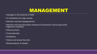 MANAGEMENT
Manage on the protocols of SAM.
IV rehydration by ringer lactate.
Monitor and treat hypoglycaemia.
Monitor and treat electrolyte imbalance (IV potassium Calcium gluconate
magnesium sulphate).
Micronutrients.
Corticosteroids.
Antibiotics.
Gluten and lactose free diet.
Blood products if needed.
 