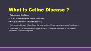 What is Celiac Disease ?
Autoimmune Condition.
Occurs in genetically susceptible individuals.
A unique autoimmune disorder because;
Environmental trigger (gluten) and the auto-antigen (tissue-transglutaminase ) are known.
Elimination of the environmental trigger leads to a complete resolution of the disease
Permanent sensitivity to gluten.
 