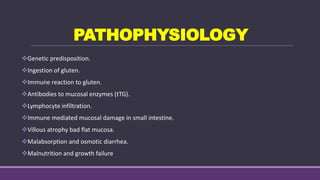 PATHOPHYSIOLOGY
Genetic predisposition.
Ingestion of gluten.
Immune reaction to gluten.
Antibodies to mucosal enzymes (tTG).
Lymphocyte infiltration.
Immune mediated mucosal damage in small intestine.
Villous atrophy bad flat mucosa.
Malabsorption and osmotic diarrhea.
Malnutrition and growth failure
 
