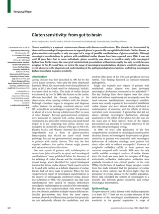 Personal View




                                     Gluten sensitivity: from gut to brain
                                     Marios Hadjivassiliou, David S Sanders, Richard A Grünewald, Nicola Woodroofe, Sabrina Boscolo, Daniel Aeschlimann

 Lancet Neurol 2010; 9: 318–30       Gluten sensitivity is a systemic autoimmune disease with diverse manifestations. This disorder is characterised by
    Departments of Neurology         abnormal immunological responsiveness to ingested gluten in genetically susceptible individuals. Coeliac disease, or
           (M Hadjivassiliou MD,     gluten-sensitive enteropathy, is only one aspect of a range of possible manifestations of gluten sensitivity. Although
       R A Grünewald DPhil) and
                                     neurological manifestations in patients with established coeliac disease have been reported since 1966, it was not
               Gastroenterology
        (D S Sanders MD), Royal      until 30 years later that, in some individuals, gluten sensitivity was shown to manifest solely with neurological
Hallamshire Hospital, Sheﬃeld,       dysfunction. Furthermore, the concept of extraintestinal presentations without enteropathy has only recently become
       UK; Biomedical Research       accepted. In this Personal View, we review the range of neurological manifestations of gluten sensitivity and discuss
       Centre, Sheﬃeld Hallam
                                     recent advances in the diagnosis and understanding of the pathophysiological mechanisms underlying neurological
       University, Sheﬃeld, UK
             (N Woodroofe PhD);      dysfunction related to gluten sensitivity.
   Department of Life Sciences,
   University of Trieste, Trieste,   Introduction                                                            involved other parts of the CNS and peripheral nervous
      Italy (S Boscolo PhD); and
     Matrix Biology and Tissue
                                     Coeliac disease was ﬁrst described in 100 AD by the                     system. This ﬁnding favoured an immune-mediated
Repair Research Unit, School of      Greek doctor Aretaeus,1 who used the term abdominal                     pathogenesis.
   Dentistry, Cardiﬀ University,     diathesis. When his extant works were ﬁrst published in                   Single and multiple case reports of patients with
Cardiﬀ, UK (D Aeschlimann PhD)       Latin in 1552, the Greek word for abdominal, koiliaki,                  established coeliac disease who then developed
           Correspondence to:        was transcribed to coeliac. The study of coeliac disease                neurological dysfunction continued to be published.10–29
         Marios Hadjivassiliou,
                                     was renewed by Gee2 in 1888. His lecture on the coeliac                 The key ﬁndings from these reports were that ataxia
     Department of Neurology,
    Royal Hallamshire Hospital,      aﬀection described the disease according to his                         (with and without myoclonus) and neuropathy were the
       Glossop Road, Sheﬃeld         observations while treating children with the disease.                  most common manifestations; neurological manifest-
                   S10 2JF, UK       Although clinicians began to recognise and diagnose                     ations were usually reported in the context of established
   m.hadjivassiliou@sheﬃeld.
                        ac.uk
                                     coeliac disease, its aetiology remained obscure until                   coeliac disease and were almost always attributed to
                                     1953 when Dicke and colleagues3 reported “the presence                  malabsorption of vitamins; and the eﬀects of dietary
                                     in wheat, of a factor having a deleterious eﬀect in cases               restriction were inconsistent. A gluten-free diet did not
                                     of celiac disease”. Because gastrointestinal symptoms                   always alleviate neurological dysfunction, although
                                     were dominant in patients with coeliac disease, and                     assessment of the eﬀect of the gluten-free diet was not
                                     enteropathy was seen after enteroscopy and small bowel                  the main aim of these reports. None of the reports
                                     biopsy, it is not surprising that coeliac disease was                   documented any attempts to monitor adherence to the
                                     thought to be exclusively a disease of the gut. In 1963–65,             diet with repeat serological testing.
                                     Shuster, Marks, and Watson4 observed that dermatitis                      In 1996, 30 years after publication of the ﬁrst
                                     herpetiformis was a form of gluten-sensitive                            comprehensive case series on neurological manifestations
                                     dermatopathy that shared the same small bowel                           of coeliac disease, we investigated the prevalence of gluten
                                     pathology, but not the gastrointestinal symptoms seen                   sensitivity in patients who presented with neurological
                                     in patients with coeliac disease. This was the ﬁrst                     dysfunction of unknown aetiology; most patients had
                                     reported evidence that coeliac disease might present                    ataxia either with or without neuropathy.30 Presence of
                                     with extraintestinal manifestations.                                    antigliadin antibodies (AGA) in these patients was
                                       Few case reports of patients with malabsorption or                    common compared with controls. AGA were the only
                                     steatorrhoea (also referred to as sprue) and neurological               readily available serological markers of coeliac disease
                                     manifestations5–7 were published before the discovery of                when the study was done (with the exception of R1-type
                                     the aetiology of coeliac disease and the introduction of                antireticulin antibodies; endomysium antibodies were
                                     jejunal biospy, which identiﬁed the typical histological                gradually introduced into clinical practice in the mid-
                                     features that deﬁne coeliac disease.8 Such reports need to              1990s). On the basis of duodenal biopsy samples, results
                                     be treated with caution as a deﬁnite diagnosis of coeliac               from this study indicated that the prevalence of coeliac
                                     disease had not been made in patients. When the ﬁrst                    disease in these patients was 16 times higher than the
                                     comprehensive report of neurological manifestations in                  prevalence of coeliac disease in the healthy population.
                                     the context of histologically conﬁrmed coeliac disease                  These data rekindled the interest of neurologists in a
                                     was published in 1966,9 the assumption was that such                    possible link between gluten sensitivity and certain
                                     manifestations were caused by vitamin deﬁciencies                       neurological presentations.
                                     secondary to malabsorption as a result of the enteropathy.
                                     The patients were undernourished, with severe weight                    Epidemiology
                                     loss, low albumin, and often multiple vitamin deﬁciencies.              The prevalence of coeliac disease in the healthy population
                                     Detailed post-mortem data from the same report,                         is at least 1%.31,32 There are no accurate estimates of the
                                     however, showed an inﬂammatory process that primarily,                  prevalence of the neurological manifestations of gluten
                                     but not exclusively, aﬀected the cerebellum, and also                   sensitivity in the general population. A range of


318                                                                                                                                 www.thelancet.com/neurology Vol 9 March 2010
 