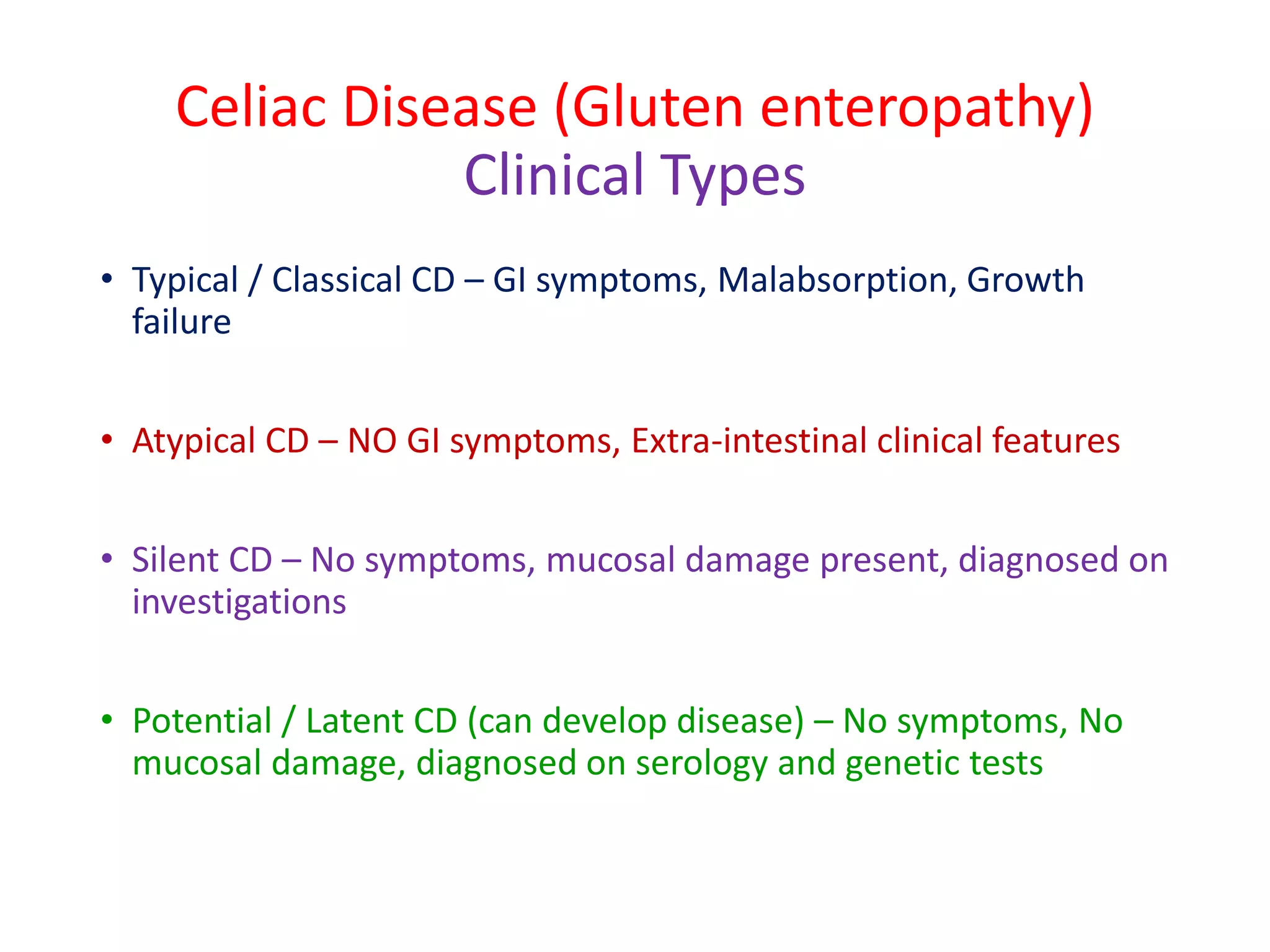 Celiac Disease (Gluten enteropathy)
Clinical Types
• Typical / Classical CD – GI symptoms, Malabsorption, Growth
failure
• Atypical CD – NO GI symptoms, Extra-intestinal clinical features
• Silent CD – No symptoms, mucosal damage present, diagnosed on
investigations
• Potential / Latent CD (can develop disease) – No symptoms, No
mucosal damage, diagnosed on serology and genetic tests
 