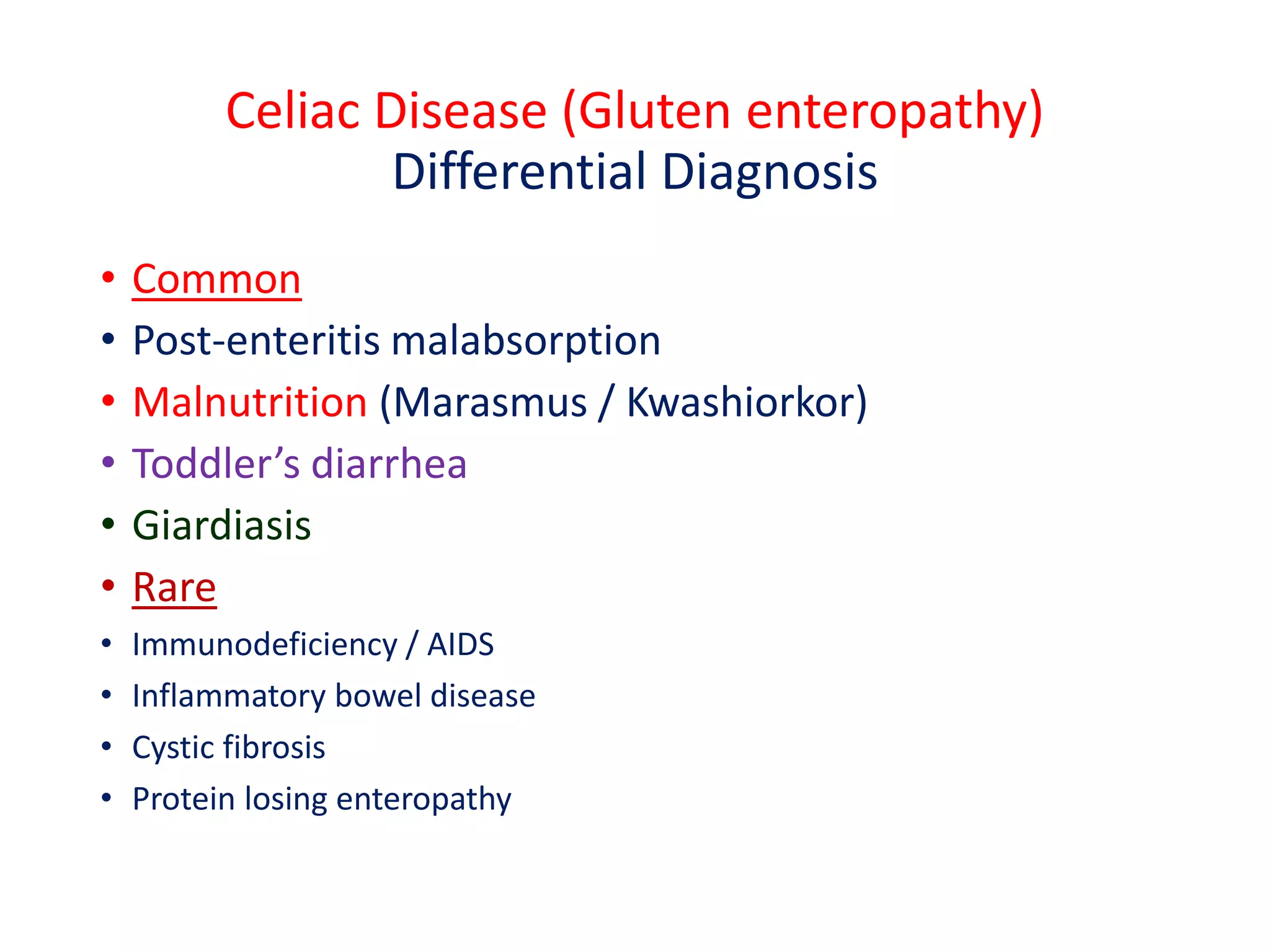 Celiac Disease (Gluten enteropathy)
Differential Diagnosis
• Common
• Post-enteritis malabsorption
• Malnutrition (Marasmus / Kwashiorkor)
• Toddler’s diarrhea
• Giardiasis
• Rare
• Immunodeficiency / AIDS
• Inflammatory bowel disease
• Cystic fibrosis
• Protein losing enteropathy
 