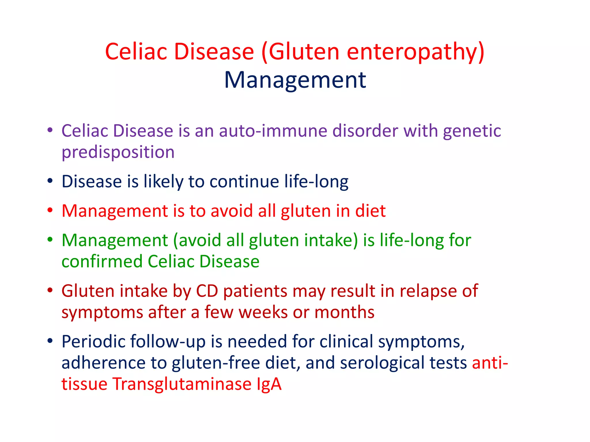 Celiac Disease (Gluten enteropathy)
Management
• Celiac Disease is an auto-immune disorder with genetic
predisposition
• Disease is likely to continue life-long
• Management is to avoid all gluten in diet
• Management (avoid all gluten intake) is life-long for
confirmed Celiac Disease
• Gluten intake by CD patients may result in relapse of
symptoms after a few weeks or months
• Periodic follow-up is needed for clinical symptoms,
adherence to gluten-free diet, and serological tests anti-
tissue Transglutaminase IgA
 