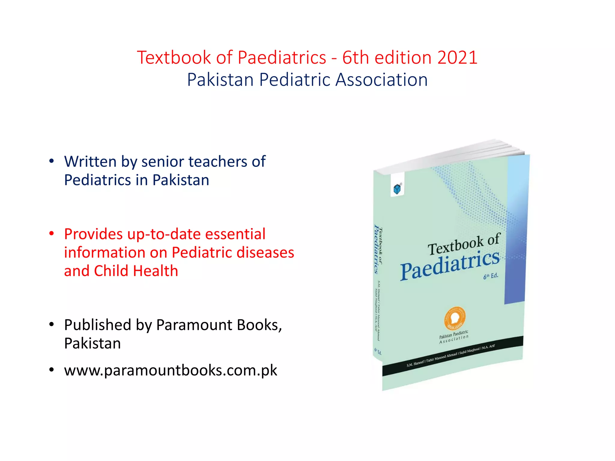 Textbook of Paediatrics - 6th edition 2021
Pakistan Pediatric Association
• Written by senior teachers of
Pediatrics in Pakistan
• Provides up-to-date essential
information on Pediatric diseases
and Child Health
• Published by Paramount Books,
Pakistan
• www.paramountbooks.com.pk
 