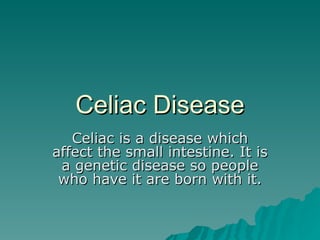 Celiac Disease Celiac is a disease which affect the small intestine. It is a genetic disease so people who have it are born with it. 
