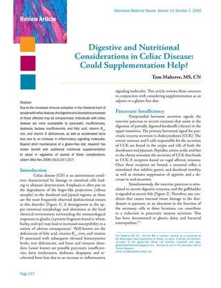 Alternative Medicine Review Volume 14, Number 3 2009

Review Article



                                             Digestive and Nutritional
                                          Considerations in Celiac Disease:
                                           Could Supplementation Help?
                                                                                                     Tom Malterre, MS, CN

                                                                     signaling molecules. This article reviews these concerns
                                                                     in conjunction with considering supplementation as an
Abstract                                                             adjunct to a gluten-free diet.
Due to the increased immune activation in the intestinal tract of
people with celiac disease, the digestive and absorptive processes   Pancreatic Insufficiency
of those affected may be compromised. Individuals with celiac                  Postprandial hormone secretion signals the
                                                                     exocrine pancreas to secrete enzymes that assist in the
disease are more susceptible to pancreatic insufficiencies,
                                                                     digestion of partially digested foodstuffs (chyme) in the
dysbiosis, lactase insufficiencies, and folic acid, vitamin B12,
                                                                     upper intestines. The primary hormonal signal for pan-
iron, and vitamin D deficiencies, as well as accelerated bone
                                                                     creatic enzyme secretion is cholecystokinin (CCK). The
loss due to an increase in inflammatory signaling molecules.         enteric neurons and I-cells responsible for the secretion
Beyond strict maintenance of a gluten-free diet, research has        of CCK are found in the crypts and villi of both the
shown benefit with additional nutritional supplementation            duodenum and jejunum. Peptides, amino acids, and fats
to assist in regulation of several of these complications.           in the chyme stimulate the secretion of CCK that binds
(Altern Med Rev 2009;14(3):247-257)                                  to CCK-A receptors found on vagal afferent neurons.
                                                                     Once these receptors are bound, a neuronal reflex is
Introduction                                                         stimulated that inhibits gastric and duodenal motility,
          Celiac disease (CD) is an autoimmune condi-                as well as initiates suppression of appetite and a de-
tion characterized by damage to intestinal cells lead-               crease in acid secretion.
ing to ultimate deterioration. Emphasis is often put on                        Simultaneously, the exocrine pancreas is stim-
the degradation of the finger-like projections (villous              ulated to secrete digestive enzymes, and the gallbladder
atrophy) in the duodenal and jejunal regions, as these               is signaled to secrete bile (Figure 2). Therefore, any con-
are the most frequently observed dysfunctional tissues               dition that causes mucosal tissue damage to the duo-
in this disorder (Figure 1). A derangement in the up-                denum or jejunum, or an alteration in the function of
per intestinal morphology and alterations in the local               the necessary cells in these locations, can contribute
chemical environment surrounding the immunological                   to a reduction in pancreatic enzyme secretion. This
responses to gliadin (a protein fragment found in wheat,             has been documented in gluten, dairy, and bacterial
barley, and rye) may lead to increased susceptibility to a           enteropathies.2-4
variety of adverse consequences.1 Well-known are the
deficiencies of folic acid, vitamin B12, iron, and vitamin           Tom Malterre MS, CN – BS and MS in nutrition, certified as a nutritionist by
D associated with subsequent elevated homocysteine                   the Washington State Department of Health; co-owner of Whole Life Nutrition;
levels, iron deficiencies, and bone and immune disor-                co-author of the gluten-free Whole Life Nutrition Cookbook and www.
                                                                     glutenfreewholefoods.blogspot.com; lectures as part of the education staff at
ders. Lesser known are possible pancreatic insufficien-              Thorne Research.
                                                                     Email: tom@wholelifenutrition.net
cies, dairy intolerances, dysbiosis, dyspepsia, and ac-
celerated bone loss due to an increase in inflammatory


Page 247
 