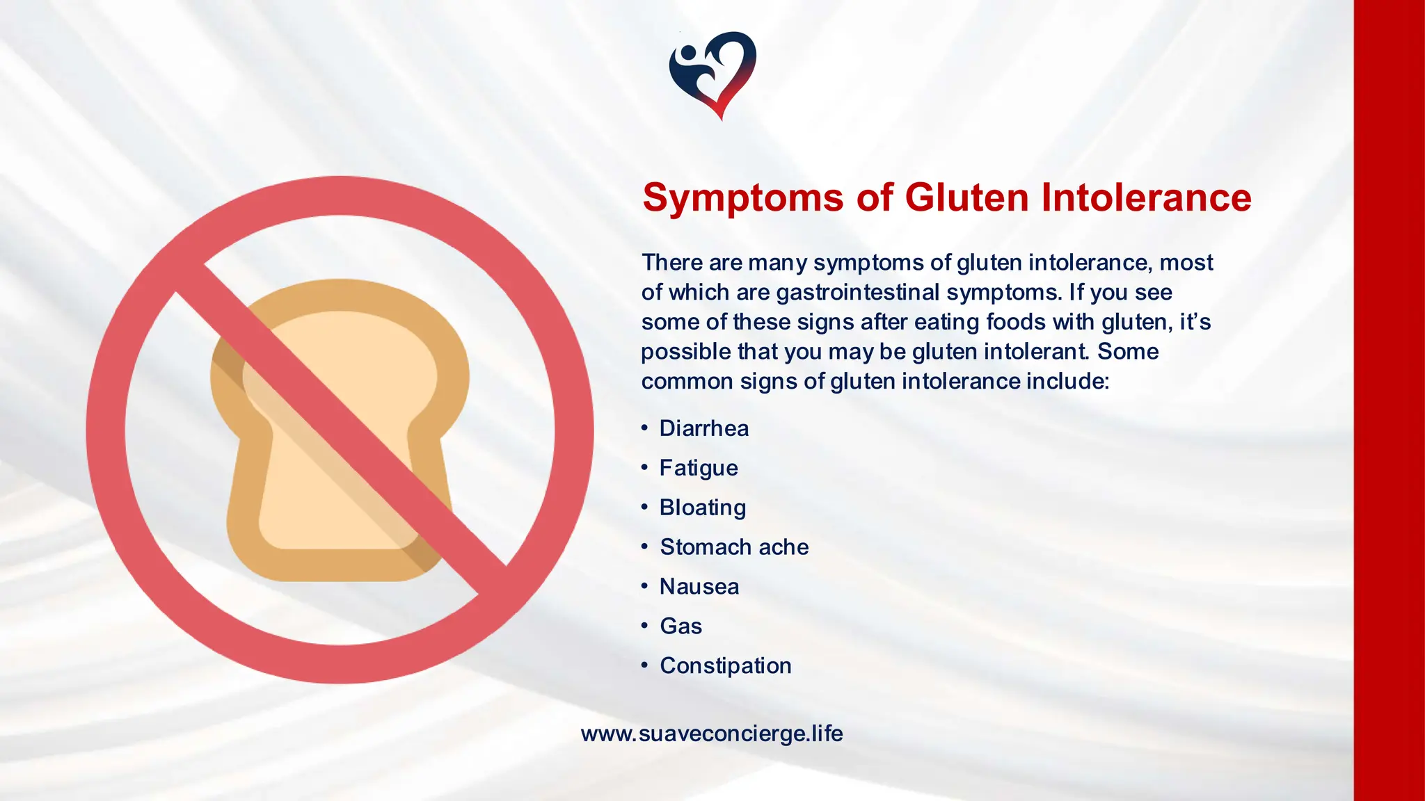 • Diarrhea
• Fatigue
• Bloating
• Stomach ache
• Nausea
• Gas
• Constipation
Symptoms of Gluten Intolerance
There are many symptoms of gluten intolerance, most
of which are gastrointestinal symptoms. If you see
some of these signs after eating foods with gluten, it’s
possible that you may be gluten intolerant. Some
common signs of gluten intolerance include:
www.suaveconcierge.life
