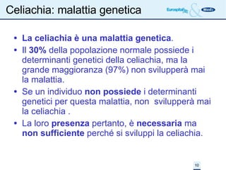 Celiachia: malattia genetica La celiachia è una malattia genetica . Il  30%  della popolazione normale possiede i determinanti genetici della celiachia, ma la grande maggioranza (97%) non svilupperà mai la malattia. Se un individuo  non possiede  i determinanti genetici per questa malattia, non  svilupperà mai la celiachia . La loro  presenza  pertanto, è  necessaria  ma  non sufficiente  perché si sviluppi la celiachia. 