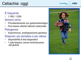 Celiachia: oggi È frequente 1:100 / 1:250. Sintomi clinici Prevalentemente non gastroenterologici Può essere silente/ latente/ potenziale. Patogenesi Autoimmune, predisposizione genetica. Diagnosi: più semplice e più veloce disponibilità di test diagnostici 1 sola biopsia, senza reintroduzione  del glutine 