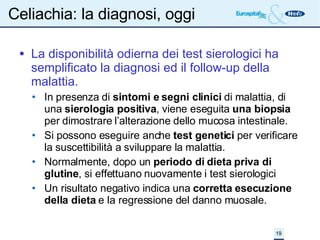 Celiachia: la diagnosi, oggi La disponibilità odierna dei test sierologici ha semplificato la diagnosi ed il follow-up della malattia. In presenza di  sintomi e segni clinici  di malattia, di una  sierologia positiva , viene eseguita  una biopsia  per dimostrare l’alterazione dello mucosa intestinale. Si possono eseguire anche  test genetici  per verificare la suscettibilità a sviluppare la malattia. Normalmente, dopo un  periodo di dieta priva di glutine , si effettuano nuovamente i test sierologici Un risultato negativo indica una  corretta esecuzione della dieta  e la regressione del danno muosale. 