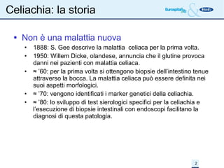 Celiachia: la storia Non è una malattia nuova 1888: S. Gee descrive la malattia  celiaca per la prima volta. 1950: Willem Dicke, olandese, annuncia che il glutine provoca danni nei pazienti con malattia celiaca.  ≈ ’ 60: per la prima volta si ottengono biopsie dell’intestino tenue attraverso la bocca. La malattia celiaca può essere definita nei suoi aspetti morfologici. ≈ ’ 70: vengono identificati i marker genetici della celiachia. ≈ ’ 80: lo sviluppo di test sierologici specifici per la celiachia e l’esecuzione di biopsie intestinali con endoscopi facilitano la diagnosi di questa patologia. 