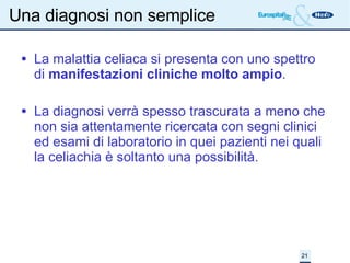 Una diagnosi non semplice La malattia celiaca si presenta con uno spettro di  manifestazioni cliniche molto ampio . La diagnosi verrà spesso trascurata a meno che non sia attentamente ricercata con segni clinici ed esami di laboratorio in quei pazienti nei quali la celiachia è soltanto una possibilità. 