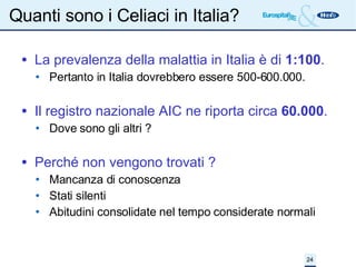 Quanti sono i Celiaci in Italia? La prevalenza della malattia in Italia è di  1:100 . Pertanto in Italia dovrebbero essere 500-600.000. Il registro nazionale AIC ne riporta circa  60.000 . Dove sono gli altri ? Perché non vengono trovati ? Mancanza di conoscenza Stati silenti Abitudini consolidate nel tempo considerate normali 