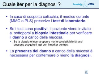 Quale iter per la diagnosi ? In caso di sospetta celiachia, il medico curante (MMG o PLS) prescrive i  test di laboratorio. Se i test sono  positivi , il paziente viene invitato a  sottoporsi a  biopsia intestinale  per verificare il  danno  a carico della mucosa. Se la biopsia è incerta oppure non è consigliabile farla si possono eseguire i test con i marker genetici La  presenza del danno  a carico della mucosa è necessaria per confermare o meno  la diagnosi . 