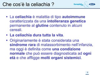 Che cos’è la celiachia ? La  celiachia  è malattia di tipo  autoimmune  caratterizzata da una  intolleranza genetica  permanente al  glutine  contenuto in alcuni cereali. La celiachia dura tutta la vita . Originariamente è stata considerata una  sindrome rara  di malassorbimento nell’infanzia, ma oggi è definita come  una condizione normale  che può essere diagnosticata ad  ogni età  e che affligge  molti organi sistemici . 