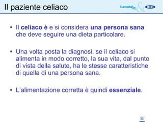 Il paziente celiaco Il  celiaco è  e si considera  una persona sana  che deve seguire una dieta particolare. Una volta posta la diagnosi, se il celiaco si alimenta in modo corretto, la sua vita, dal punto di vista della salute, ha le stesse caratteristiche di quella di una persona sana. L’alimentazione corretta è quindi  essenziale . 