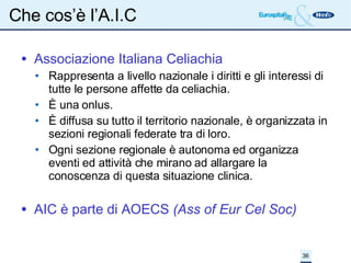 Che cos’è l’A.I.C Associazione Italiana Celiachia Rappresenta a livello nazionale i diritti e gli interessi di tutte le persone affette da celiachia.  È una onlus. È diffusa su tutto il territorio nazionale, è organizzata in sezioni regionali federate tra di loro. Ogni sezione regionale è autonoma ed organizza  eventi ed attività che mirano ad allargare la conoscenza di questa situazione clinica. AIC è parte di AOECS  (Ass of Eur Cel Soc)‏ 