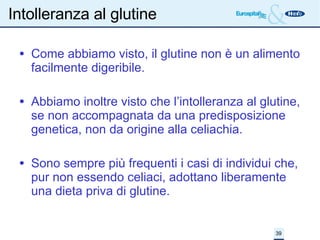Intolleranza al glutine Come abbiamo visto, il glutine non è un alimento facilmente digeribile.  Abbiamo inoltre visto che l’intolleranza al glutine, se non accompagnata da una predisposizione genetica, non da origine alla celiachia. Sono sempre più frequenti i casi di individui che, pur non essendo celiaci, adottano liberamente una dieta priva di glutine. 