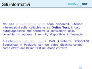 Siti informativi Nel  sito  www.ladiagnosi.com   sono  disponibili  ulteriori  informazioni sulla  celiachia  e  su  Xeliac Test , il  test  autodiagnostico  che permette la  rilevazione  della  celiachia  in  appena  5  minuti,  disponibile  in farmacia. Sul sito  www.selfpediatrico.it  il  Dott.  Lamberto  REGGIANI Specialista  in  Pediatria  con  un  video  didattico spiega come effettuare Xeliac Test nel modo corretto. 