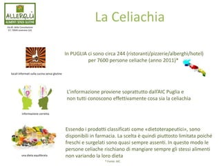 In PUGLIA ci sono circa 244 (ristoranti/pizzerie/alberghi/hotel)
per 7600 persone celiache (anno 2011)*
Via M. della Consolazione
57, 73045 Leverano (LE)
La Celiachia
locali informati sulla cucina senza glutine
informazione corretta
una dieta equilibrata
L’informazione proviene soprattutto dall’AIC Puglia e
non tutti conoscono effettivamente cosa sia la celiachia
Essendo i prodotti classificati come «dietoterapeutici», sono
disponibili in farmacia. La scelta è quindi piuttosto limitata poiché
freschi e surgelati sono quasi sempre assenti. In questo modo le
persone celiache rischiano di mangiare sempre gli stessi alimenti
non variando la loro dieta
* Fonte: AIC
 