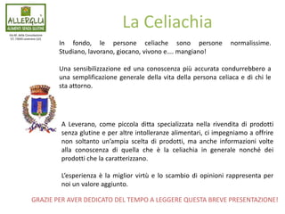Via M. della Consolazione
57, 73045 Leverano (LE)
La Celiachia
In fondo, le persone celiache sono persone normalissime.
Studiano, lavorano, giocano, vivono e…. mangiano!
Una sensibilizzazione ed una conoscenza più accurata condurrebbero a
una semplificazione generale della vita della persona celiaca e di chi le
sta attorno.
A Leverano, come piccola ditta specializzata nella rivendita di prodotti
senza glutine e per altre intolleranze alimentari, ci impegniamo a offrire
non soltanto un’ampia scelta di prodotti, ma anche informazioni volte
alla conoscenza di quella che è la celiachia in generale nonché dei
prodotti che la caratterizzano.
L’esperienza è la miglior virtù e lo scambio di opinioni rappresenta per
noi un valore aggiunto.
GRAZIE PER AVER DEDICATO DEL TEMPO A LEGGERE QUESTA BREVE PRESENTAZIONE!
 