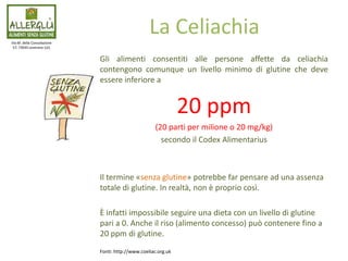 Gli alimenti consentiti alle persone affette da celiachia
contengono comunque un livello minimo di glutine che deve
essere inferiore a
20 ppm
(20 parti per milione o 20 mg/kg)
secondo il Codex Alimentarius
Il termine «senza glutine» potrebbe far pensare ad una assenza
totale di glutine. In realtà, non è proprio così.
È infatti impossibile seguire una dieta con un livello di glutine
pari a 0. Anche il riso (alimento concesso) può contenere fino a
20 ppm di glutine.
Via M. della Consolazione
57, 73045 Leverano (LE)
La Celiachia
Fonti: http://www.coeliac.org.uk
 