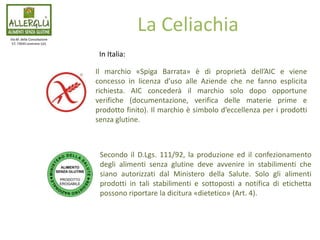 Secondo il D.Lgs. 111/92, la produzione ed il confezionamento
degli alimenti senza glutine deve avvenire in stabilimenti che
siano autorizzati dal Ministero della Salute. Solo gli alimenti
prodotti in tali stabilimenti e sottoposti a notifica di etichetta
possono riportare la dicitura «dietetico» (Art. 4).
Via M. della Consolazione
57, 73045 Leverano (LE)
La Celiachia
Il marchio «Spiga Barrata» è di proprietà dell’AIC e viene
concesso in licenza d’uso alle Aziende che ne fanno esplicita
richiesta. AIC concederà il marchio solo dopo opportune
verifiche (documentazione, verifica delle materie prime e
prodotto finito). Il marchio è simbolo d’eccellenza per i prodotti
senza glutine.
In Italia:
 
