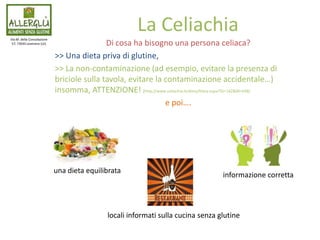 Di cosa ha bisogno una persona celiaca?
>> Una dieta priva di glutine,
>> La non-contaminazione (ad esempio, evitare la presenza di
briciole sulla tavola, evitare la contaminazione accidentale…)
insomma, ATTENZIONE! [http://www.celiachia.it/dieta/Dieta.aspx?SS=182&M=698]
e poi….
Via M. della Consolazione
57, 73045 Leverano (LE)
La Celiachia
una dieta equilibrata
informazione corretta
locali informati sulla cucina senza glutine
 