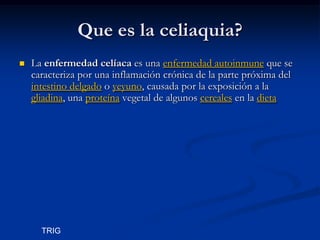 Que es la celiaquia?
   La enfermedad celíaca es una enfermedad autoinmune que se
    caracteriza por una inflamación crónica de la parte próxima del
    intestino delgado o yeyuno, causada por la exposición a la
    gliadina, una proteína vegetal de algunos cereales en la dieta




      TRIG
 