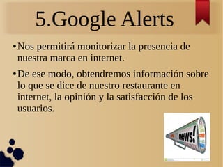 5.Google Alerts
● Nos permitirá monitorizar la presencia de
nuestra marca en internet.
● De ese modo, obtendremos información sobre
lo que se dice de nuestro restaurante en
internet, la opinión y la satisfacción de los
usuarios.
 