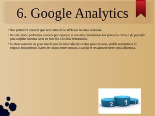 6. Google Analytics
● Nos permitirá conocer que secciones de la Web son las más visitadas.
● De este modo podremos conocer por ejemplo si son más consultados los platos de carne o de pescado,
para ampliar nuestra carta en función a lo más demandado.
● Si observasemos un gran interés por los tutoriales de cocina para celíacos, podría aumentarse el
negocio impartiendo clases de cocina entre semana, cuando el restaurante tiene poca afluencia.
 