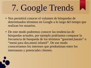 7. Google Trends
● Nos permitirá conocer el volumen de búsquedas de
determinados términos en Google a lo largo del tiempo que
realizan los usuarios.
● De este modo podremos conocer las tendencias de
búsquedas actuales, por ejemplo podríamos comparar la
frecuencia de búsqueda de los términos “gourmet,barato” o
“menú para dos,menú infantil”. De ese modo
conoceríamos los intereses que predominan entre los
internautas y potenciales clientes.
 