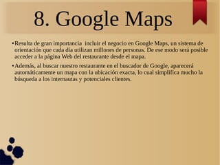 8. Google Maps
● Resulta de gran importancia incluir el negocio en Google Maps, un sistema de
orientación que cada día utilizan millones de personas. De ese modo será posible
acceder a la página Web del restaurante desde el mapa.
● Además, al buscar nuestro restaurante en el buscador de Google, aparecerá
automáticamente un mapa con la ubicación exacta, lo cual simplifica mucho la
búsqueda a los internautas y potenciales clientes.
 