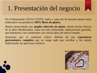 1. Presentación del negocio
En el Restaurante CELIA COSTA, todos y cada uno de nuestros platos están
elaborados con productos 100% libres de gluten.
Hemos desarrollado una amplia selección de platos, desde recetas básicas
de la dieta Mediterránea, hasta las más sofisticadas elaboraciones gourmet,
que deleitarán a sus comensales con cocina típica de todo el mundo.
Queremos que el comensal celíaco disfrute de una experiencia
gastronómica completa que no tenga nada que envidiar a los menús
tradicionales no aptos para celíacos.
 