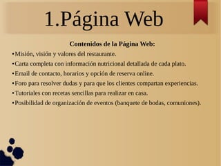 1.Página Web
Contenidos de la Página Web:
● Misión, visión y valores del restaurante.
● Carta completa con información nutricional detallada de cada plato.
● Email de contacto, horarios y opción de reserva online.
● Foro para resolver dudas y para que los clientes compartan experiencias.
● Tutoriales con recetas sencillas para realizar en casa.
● Posibilidad de organización de eventos (banquete de bodas, comuniones).
 